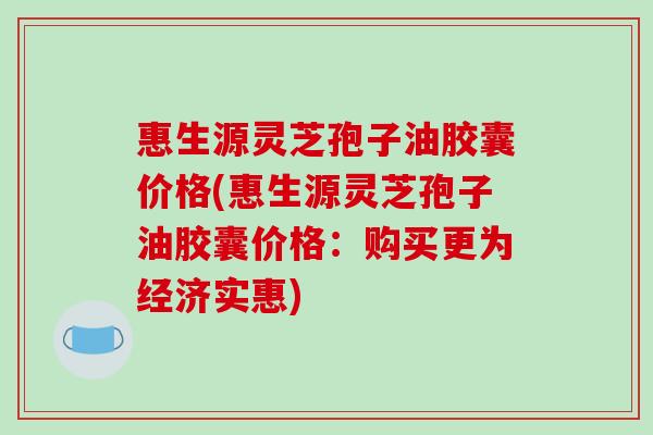 惠生源灵芝孢子油胶囊价格(惠生源灵芝孢子油胶囊价格：购买更为经济实惠)