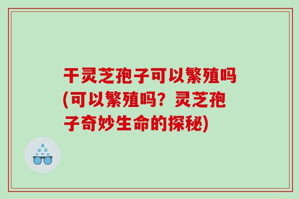 干灵芝孢子可以繁殖吗(可以繁殖吗？灵芝孢子奇妙生命的探秘)