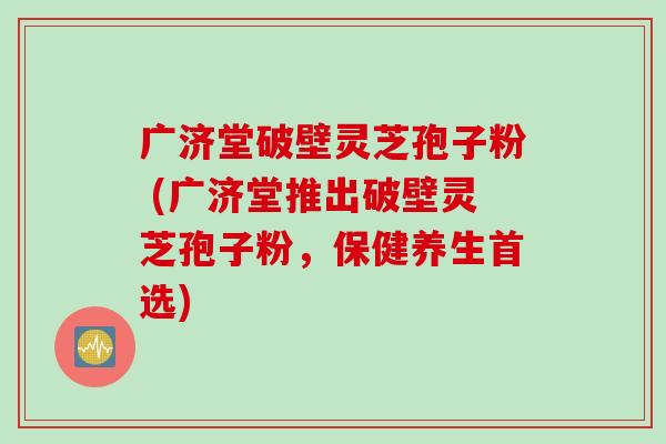 广济堂破壁灵芝孢子粉 (广济堂推出破壁灵芝孢子粉，保健养生首选)
