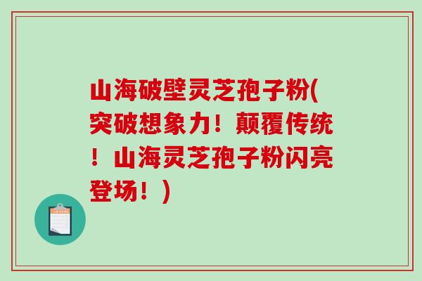 山海破壁灵芝孢子粉(突破想象力！颠覆传统！山海灵芝孢子粉闪亮登场！)