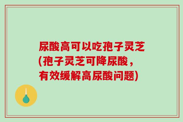 尿酸高可以吃孢子灵芝(孢子灵芝可降尿酸，有效缓解高尿酸问题)