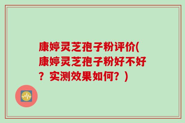 康婷灵芝孢子粉评价(康婷灵芝孢子粉好不好？实测效果如何？)