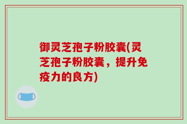 御灵芝孢子粉胶囊(灵芝孢子粉胶囊，提升免疫力的良方)
