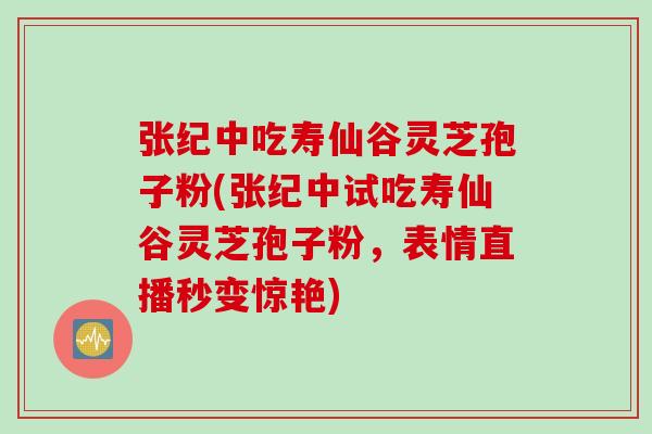 张纪中吃寿仙谷灵芝孢子粉(张纪中试吃寿仙谷灵芝孢子粉，表情直播秒变惊艳)