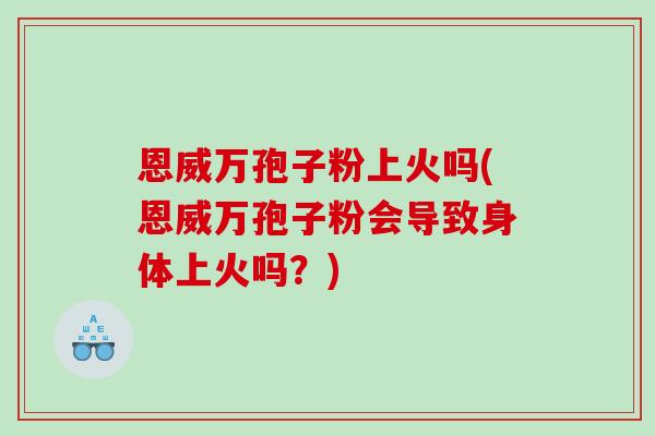 恩威万孢子粉上火吗(恩威万孢子粉会导致身体上火吗？)