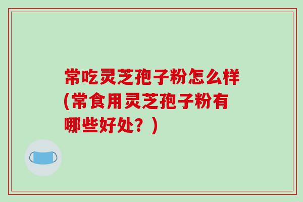 常吃灵芝孢子粉怎么样(常食用灵芝孢子粉有哪些好处？)