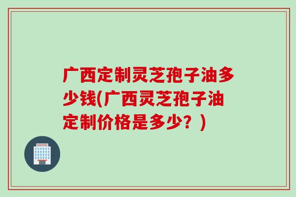 广西定制灵芝孢子油多少钱(广西灵芝孢子油定制价格是多少？)