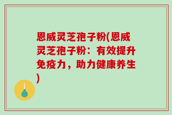 恩威灵芝孢子粉(恩威灵芝孢子粉：有效提升免疫力，助力健康养生)