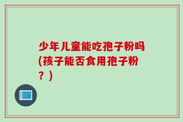 少年儿童能吃孢子粉吗(孩子能否食用孢子粉？)