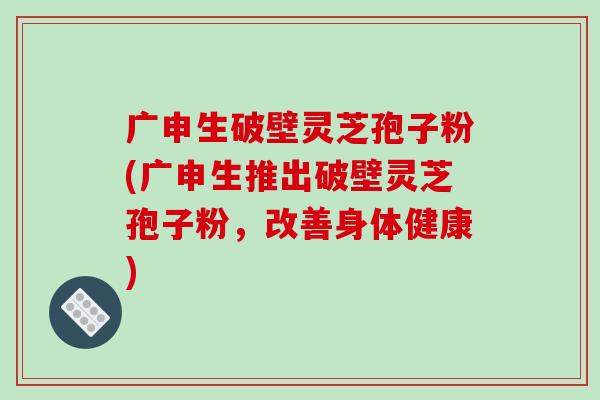 广申生破壁灵芝孢子粉(广申生推出破壁灵芝孢子粉，改善身体健康)