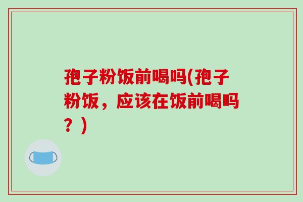 孢子粉饭前喝吗(孢子粉饭，应该在饭前喝吗？)