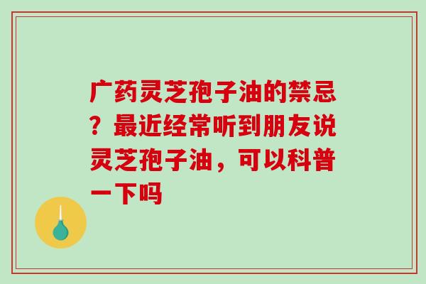 广药灵芝孢子油的禁忌？最近经常听到朋友说灵芝孢子油，可以科普一下吗