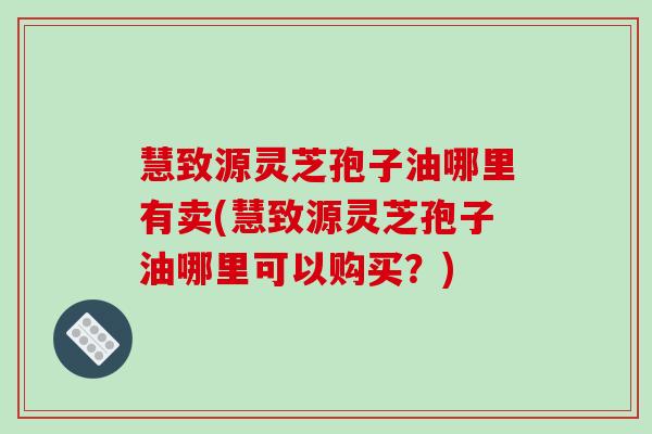 慧致源灵芝孢子油哪里有卖(慧致源灵芝孢子油哪里可以购买？)
