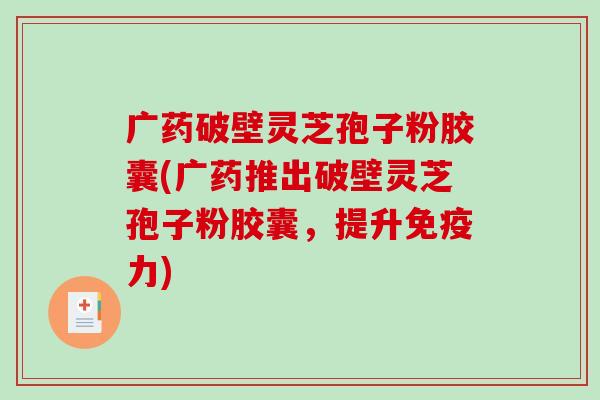 广药破壁灵芝孢子粉胶囊(广药推出破壁灵芝孢子粉胶囊，提升免疫力)