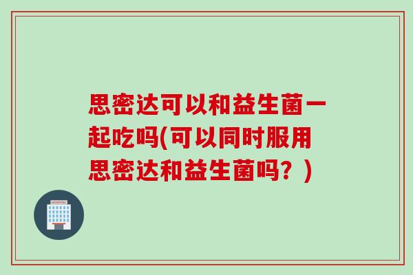 思密达可以和益生菌一起吃吗(可以同时服用思密达和益生菌吗？)