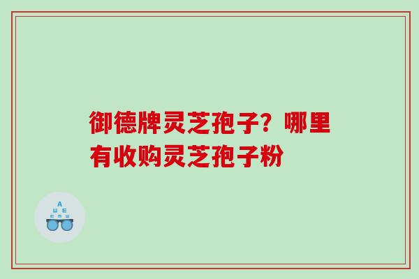 御德牌灵芝孢子？哪里有收购灵芝孢子粉