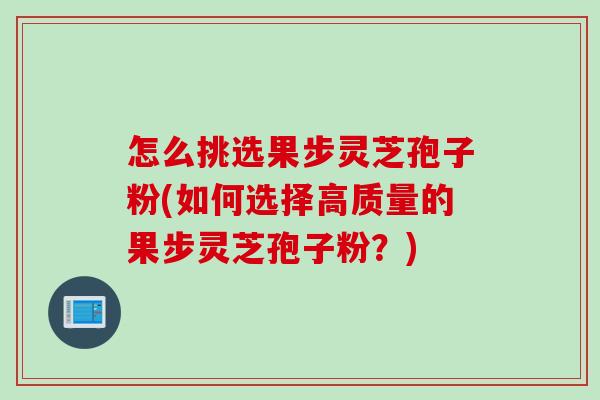 怎么挑选果步灵芝孢子粉(如何选择高质量的果步灵芝孢子粉?) 怎么挑选果步灵芝孢子粉(如何选择高质量的果步灵芝孢子粉?)