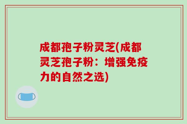 成都孢子粉灵芝(成都灵芝孢子粉：增强免疫力的自然之选)