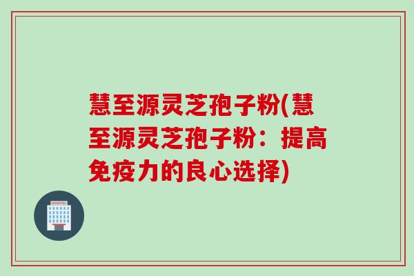 慧至源灵芝孢子粉(慧至源灵芝孢子粉：提高免疫力的良心选择)