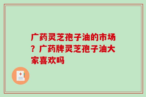 广药灵芝孢子油的市场？广药牌灵芝孢子油大家喜欢吗