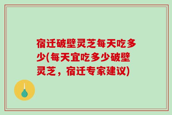 宿迁破壁灵芝每天吃多少(每天宜吃多少破壁灵芝，宿迁专家建议)