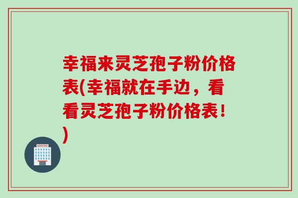 幸福来灵芝孢子粉价格表(幸福就在手边，看看灵芝孢子粉价格表！)