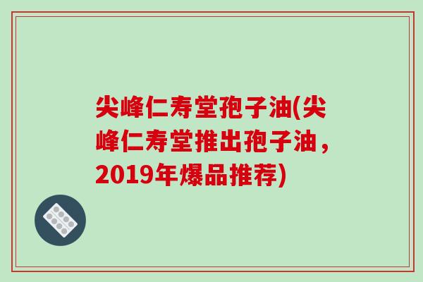 尖峰仁寿堂孢子油(尖峰仁寿堂推出孢子油，2019年爆品推荐)