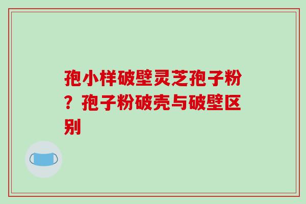 孢小样破壁灵芝孢子粉？孢子粉破壳与破壁区别