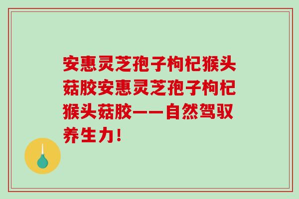 安惠灵芝孢子枸杞猴头菇胶安惠灵芝孢子枸杞猴头菇胶——自然驾驭养生力！