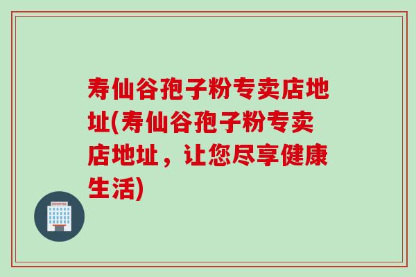 寿仙谷孢子粉专卖店地址(寿仙谷孢子粉专卖店地址，让您尽享健康生活)