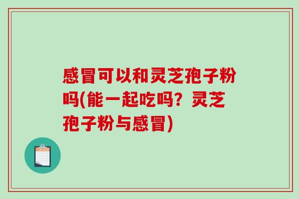感冒可以和灵芝孢子粉吗(能一起吃吗？灵芝孢子粉与感冒)
