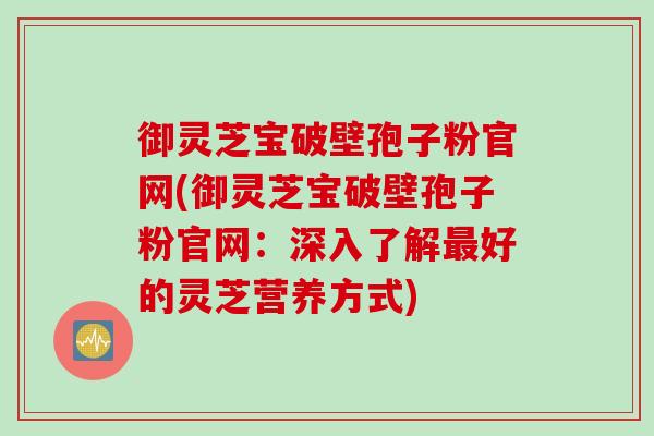 御灵芝宝破壁孢子粉官网(御灵芝宝破壁孢子粉官网：深入了解最好的灵芝营养方式)