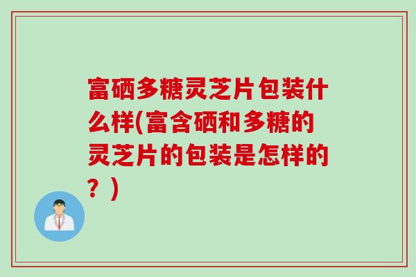 富硒多糖灵芝片包装什么样(富含硒和多糖的灵芝片的包装是怎样的？)