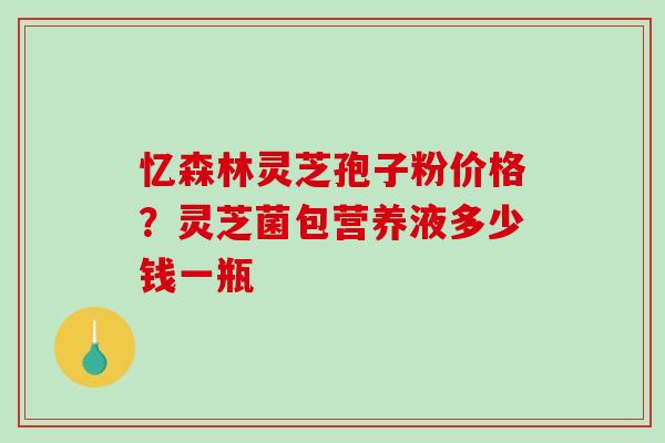 忆森林灵芝孢子粉价格？灵芝菌包营养液多少钱一瓶
