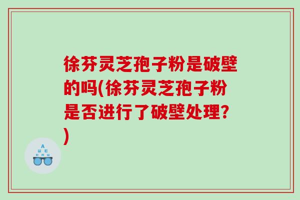 徐芬灵芝孢子粉是破壁的吗(徐芬灵芝孢子粉是否进行了破壁处理？)
