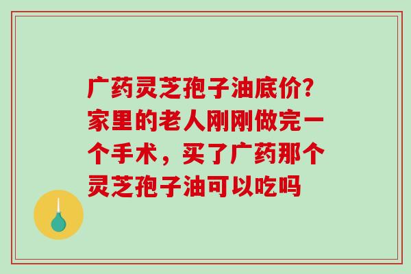 广药灵芝孢子油底价？家里的老人刚刚做完一个手术，买了广药那个灵芝孢子油可以吃吗