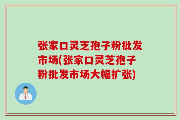 张家口灵芝孢子粉批发市场(张家口灵芝孢子粉批发市场大幅扩张)