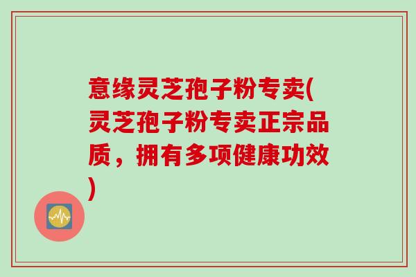 意缘灵芝孢子粉专卖(灵芝孢子粉专卖正宗品质，拥有多项健康功效)