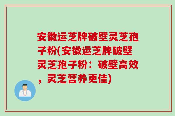 安徽运芝牌破壁灵芝孢子粉(安徽运芝牌破壁灵芝孢子粉：破壁高效，灵芝营养更佳)