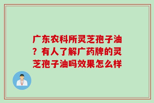 广东农科所灵芝孢子油？有人了解广药牌的灵芝孢子油吗效果怎么样