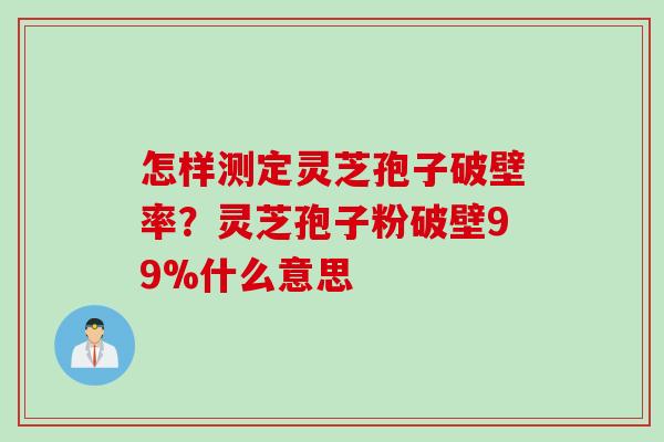 怎样测定灵芝孢子破壁率？灵芝孢子粉破壁99%什么意思