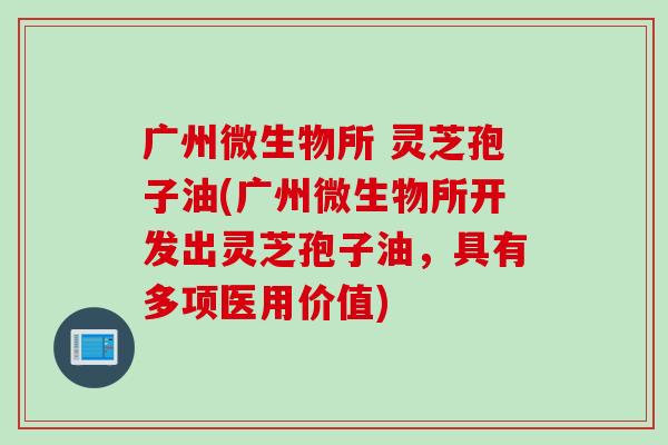广州微生物所 灵芝孢子油(广州微生物所开发出灵芝孢子油，具有多项医用价值)