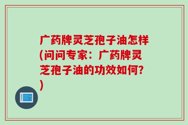 广药牌灵芝孢子油怎样(问问专家：广药牌灵芝孢子油的功效如何？)