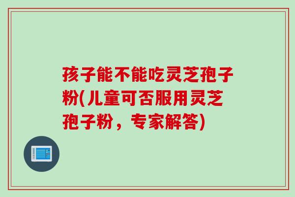 孩子能不能吃灵芝孢子粉(儿童可否服用灵芝孢子粉，专家解答)