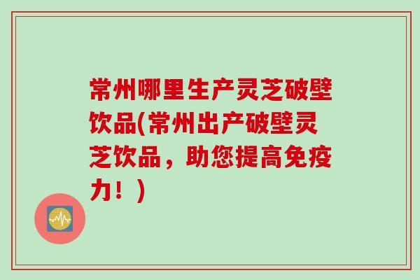 常州哪里生产灵芝破壁饮品(常州出产破壁灵芝饮品，助您提高免疫力！)