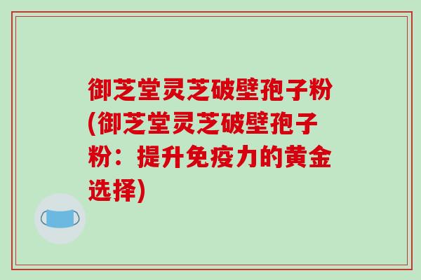 御芝堂灵芝破壁孢子粉(御芝堂灵芝破壁孢子粉：提升免疫力的黄金选择)
