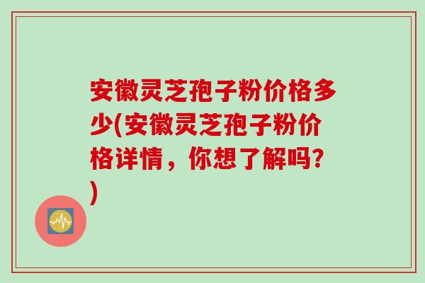 安徽灵芝孢子粉价格多少(安徽灵芝孢子粉价格详情，你想了解吗？)