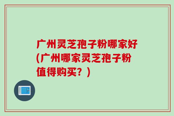 广州灵芝孢子粉哪家好(广州哪家灵芝孢子粉值得购买？)