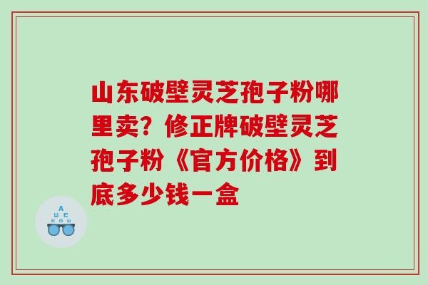 山东破壁灵芝孢子粉哪里卖？修正牌破壁灵芝孢子粉《官方价格》到底多少钱一盒