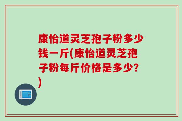 康怡道灵芝孢子粉多少钱一斤(康怡道灵芝孢子粉每斤价格是多少？)